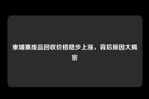 柬埔寨废品回收价格稳步上涨，背后原因大揭密