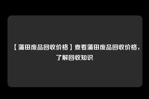 【蒲田废品回收价格】查看蒲田废品回收价格，了解回收知识