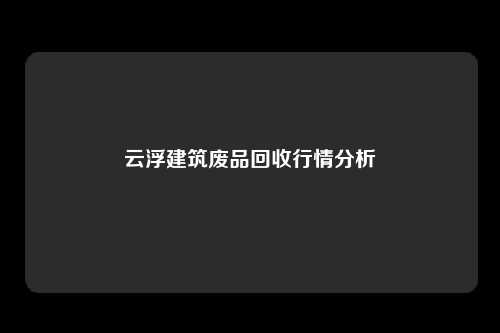 云浮建筑废品回收行情分析