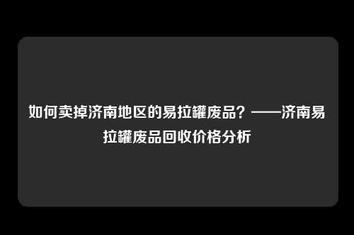 如何卖掉济南地区的易拉罐废品？——济南易拉罐废品回收价格分析