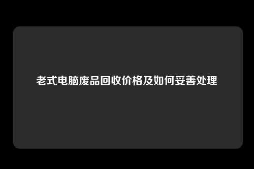 老式电脑废品回收价格及如何妥善处理