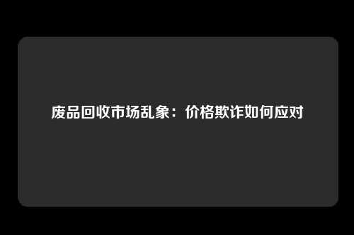 废品回收市场乱象：价格欺诈如何应对