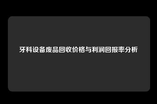 牙科设备废品回收价格与利润回报率分析