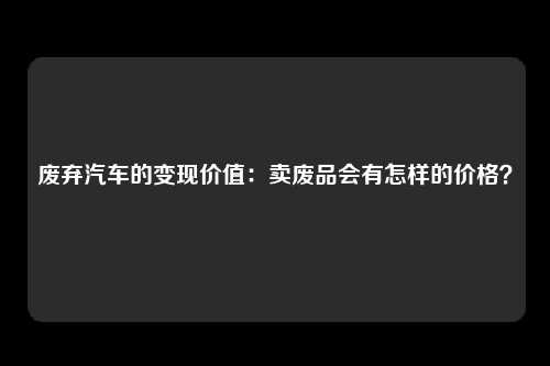 废弃汽车的变现价值：卖废品会有怎样的价格？