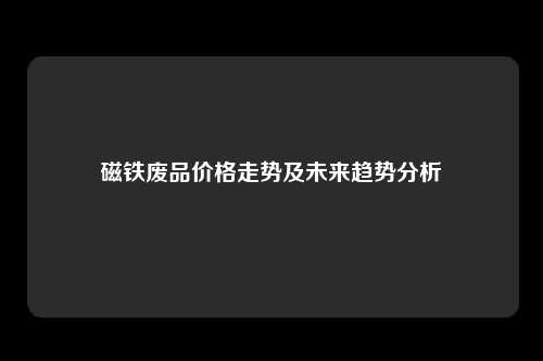 磁铁废品价格走势及未来趋势分析