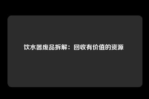 饮水器废品拆解：回收有价值的资源 