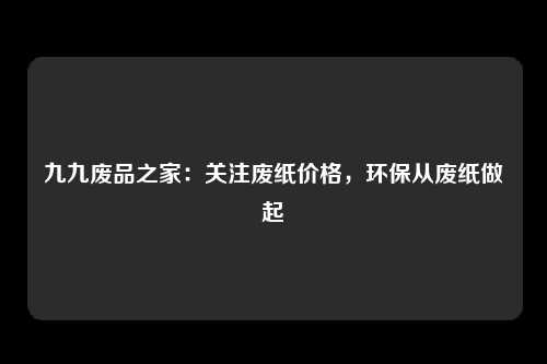 九九废品之家：关注废纸价格，环保从废纸做起