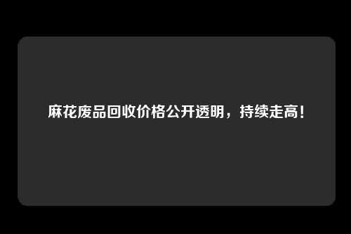 麻花废品回收价格公开透明，持续走高！