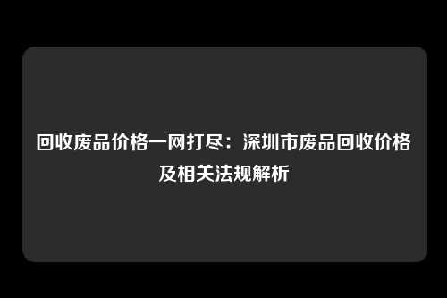 回收废品价格一网打尽：深圳市废品回收价格及相关法规解析