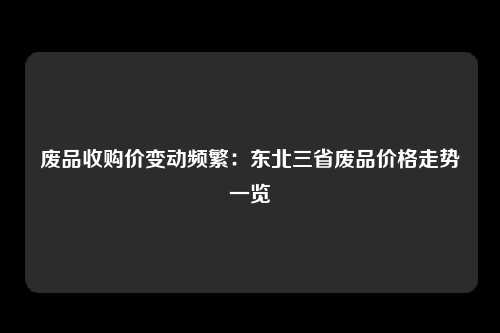 废品收购价变动频繁：东北三省废品价格走势一览