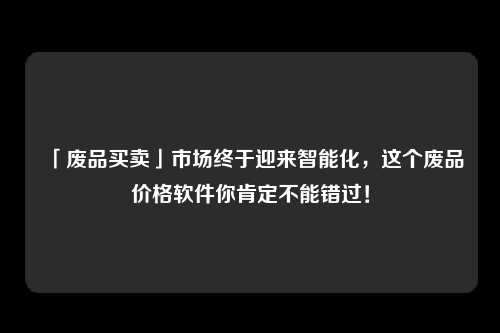 「废品买卖」市场终于迎来智能化，这个废品价格软件你肯定不能错过！