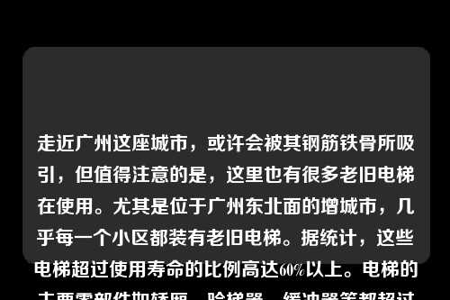 走近广州这座城市，或许会被其钢筋铁骨所吸引，但值得注意的是，这里也有很多老旧电梯在使用。尤其是位于广州东北面的增城市，几乎每一个小区都装有老旧电梯。据统计，这些电梯超过使用寿命的比例高达60%以上。电梯的主要零部件如轿厢、验梯器、缓冲器等都超过了安全使用年限，存在着安全隐患。本文将对增城老旧电梯回收情况进行探讨。