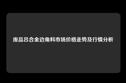 废品吕合金边角料市场价格走势及行情分析