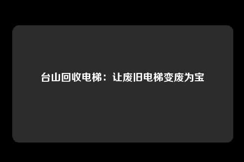 台山回收电梯：让废旧电梯变废为宝