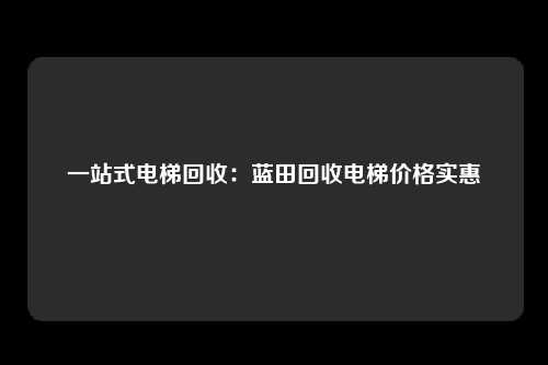 一站式电梯回收：蓝田回收电梯价格实惠