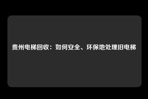 贵州电梯回收：如何安全、环保地处理旧电梯