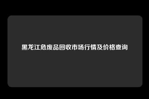 黑龙江危废品回收市场行情及价格查询