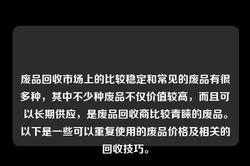 废品回收市场上的比较稳定和常见的废品有很多种，其中不少种废品不仅价值较高，而且可以长期供应，是废品回收商比较青睐的废品。以下是一些可以重复使用的废品价格及相关的回收技巧。