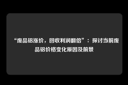 “废品铝涨价，回收利润翻倍”：探讨当前废品铝价格变化原因及前景