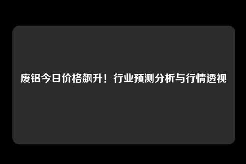 废铝今日价格飙升！行业预测分析与行情透视