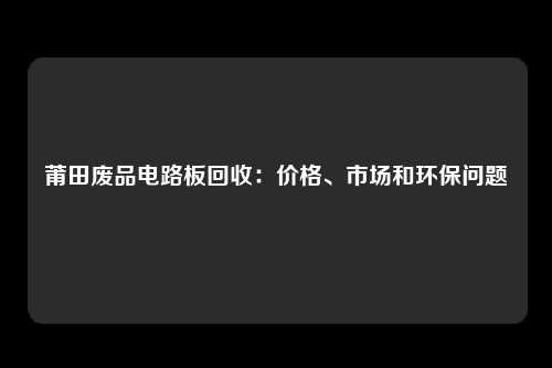 莆田废品电路板回收：价格、市场和环保问题