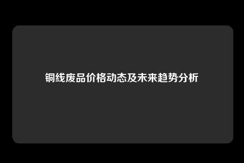 铜线废品价格动态及未来趋势分析