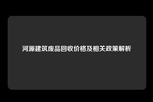 河源建筑废品回收价格及相关政策解析