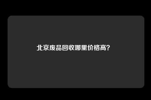 北京废品回收哪里价格高？ 