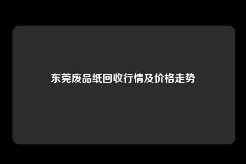 东莞废品纸回收行情及价格走势