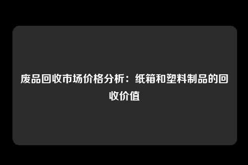 废品回收市场价格分析：纸箱和塑料制品的回收价值