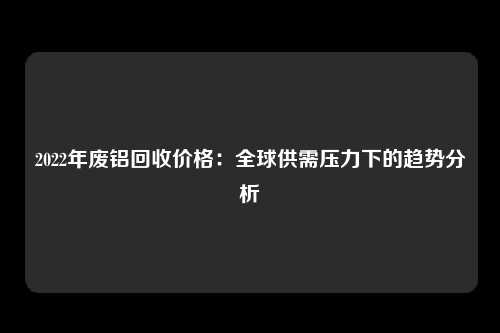 2022年废铝回收价格：全球供需压力下的趋势分析