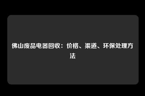 佛山废品电器回收：价格、渠道、环保处理方法