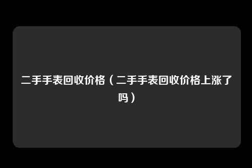 二手手表回收价格（二手手表回收价格上涨了吗）