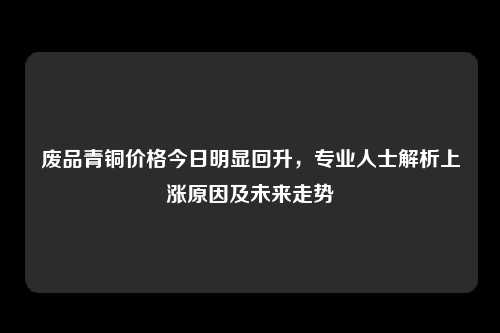 废品青铜价格今日明显回升，专业人士解析上涨原因及未来走势