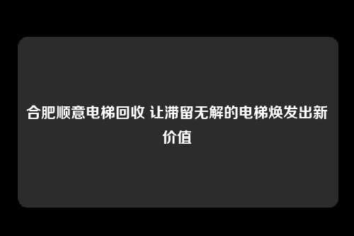 合肥顺意电梯回收 让滞留无解的电梯焕发出新价值