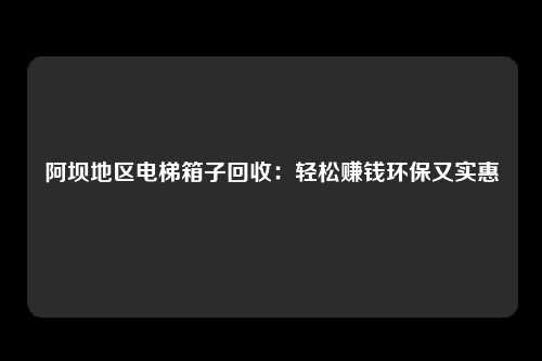 阿坝地区电梯箱子回收：轻松赚钱环保又实惠