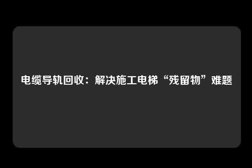 电缆导轨回收：解决施工电梯“残留物”难题