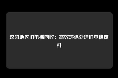 汉阳地区旧电梯回收：高效环保处理旧电梯废料