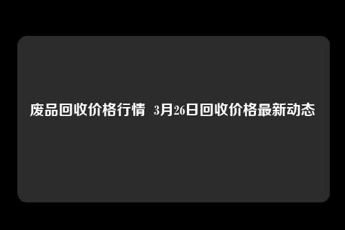 废品回收价格行情  3月26日回收价格最新动态