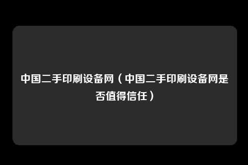 中国二手印刷设备网（中国二手印刷设备网是否值得信任）