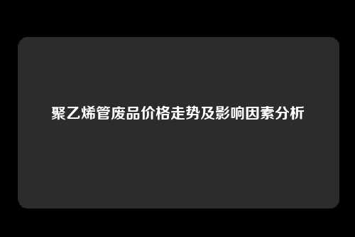 聚乙烯管废品价格走势及影响因素分析