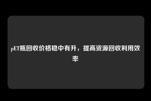 pET瓶回收价格稳中有升，提高资源回收利用效率