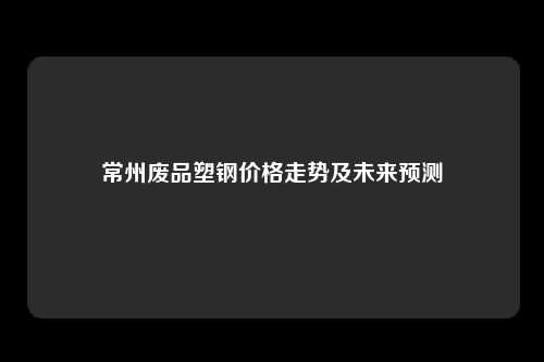 常州废品塑钢价格走势及未来预测