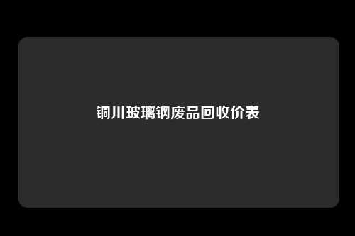 铜川玻璃钢废品回收价表