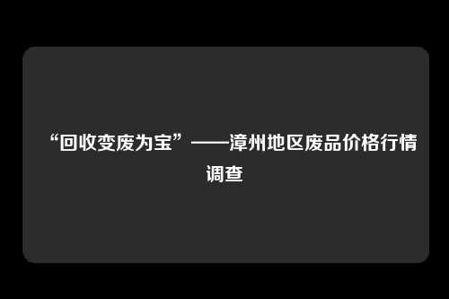 “回收变废为宝”——漳州地区废品价格行情调查