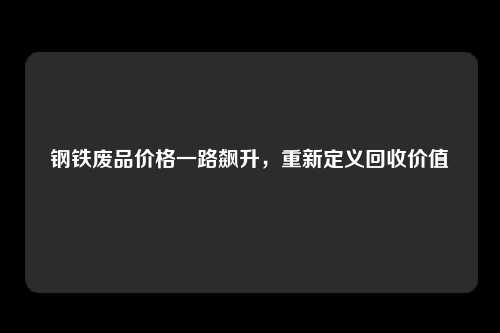 钢铁废品价格一路飙升，重新定义回收价值