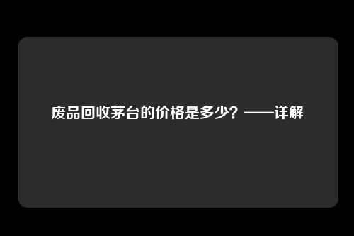 废品回收茅台的价格是多少？——详解