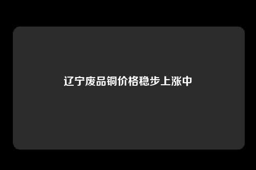 辽宁废品铜价格稳步上涨中