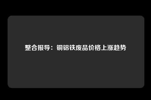 整合报导：铜铝铁废品价格上涨趋势