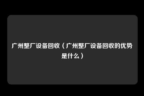 广州整厂设备回收（广州整厂设备回收的优势是什么）